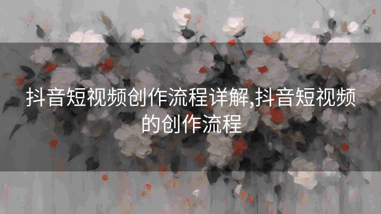 抖音短视频创作流程详解,抖音短视频的创作流程 抖音短视频创作流程详解,抖音短视频的创作流程