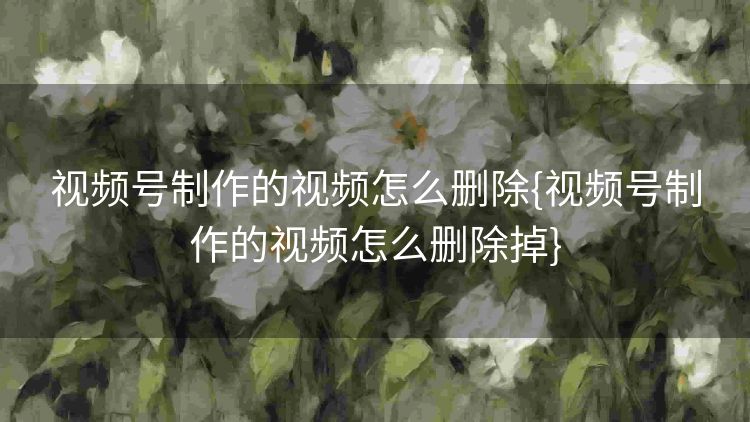 视频号制作的视频怎么删除{视频号制作的视频怎么删除掉} 视频号制作的视频怎么删除{视频号制作的视频怎么删除掉}