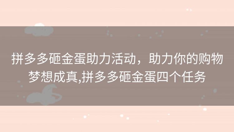 拼多多砸金蛋助力活动,助力你的购物梦想成真,拼多多砸金蛋四个任务 拼多多砸金蛋助力活动,助力你的购物梦想成真,拼多多砸金蛋四个任务