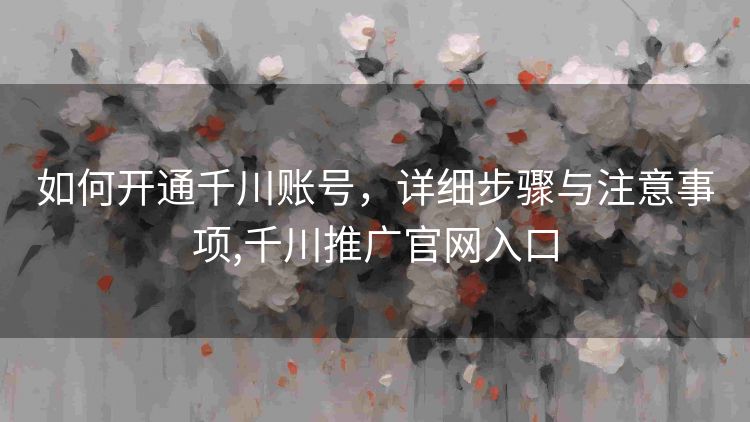 如何开通千川账号，详细步骤与注意事项,千川推广官网入口