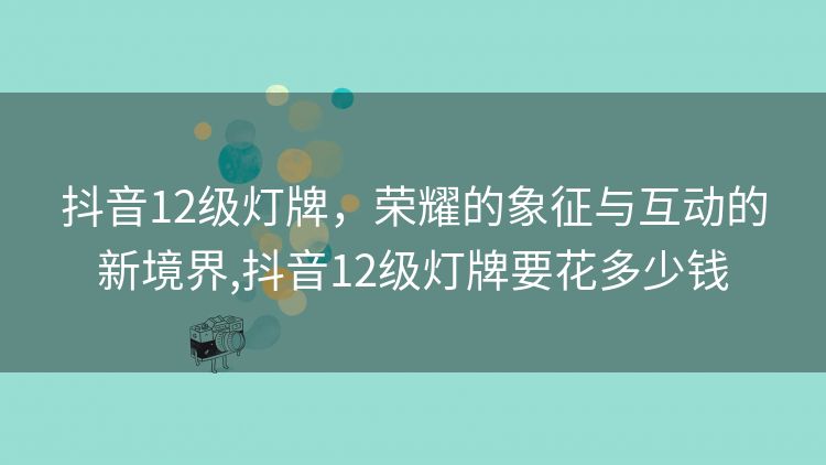 抖音12级灯牌,荣耀的象征与互动的新境界,抖音12级灯牌要花多少钱 抖音12级灯牌,荣耀的象征与互动的新境界,抖音12级灯牌要花多少钱