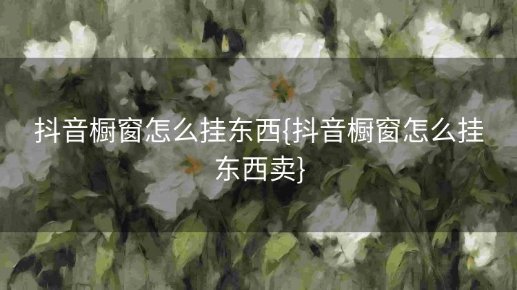 抖音橱窗怎么挂东西{抖音橱窗怎么挂东西卖} 抖音橱窗怎么挂东西{抖音橱窗怎么挂东西卖}