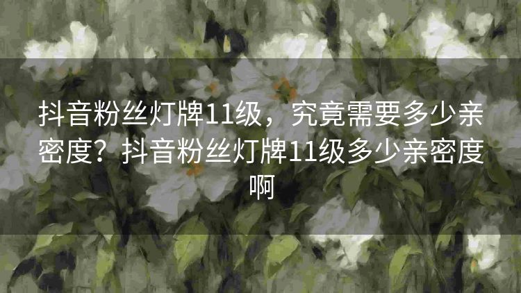 抖音粉丝灯牌11级,究竟需要多少亲密度?抖音粉丝灯牌11级多少亲密度啊 抖音粉丝灯牌11级,究竟需要多少亲密度?抖音粉丝灯牌11级多少亲密度啊