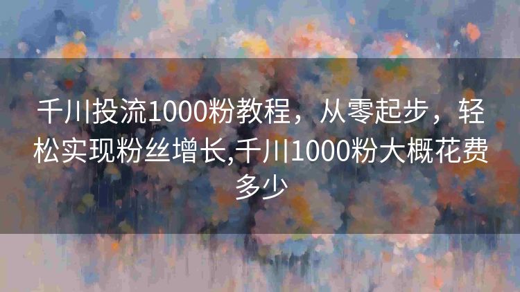 千川投流1000粉教程，从零起步，轻松实现粉丝增长,千川1000粉大概花费多少