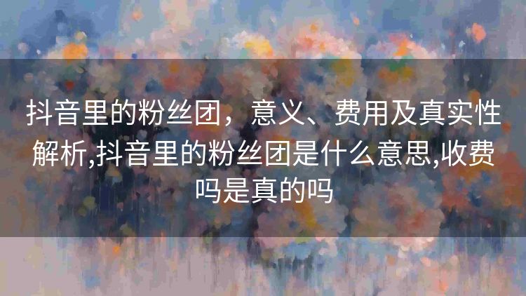 抖音里的粉丝团,意义、费用及真实性解析,抖音里的粉丝团是什么意思,收费吗是真的吗 抖音里的粉丝团,意义、费用及真实性解析,抖音里的粉丝团是什么意思,收费吗是真的吗