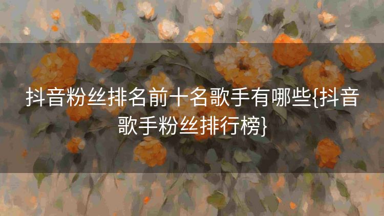 抖音粉丝排名前十名歌手有哪些{抖音歌手粉丝排行榜}