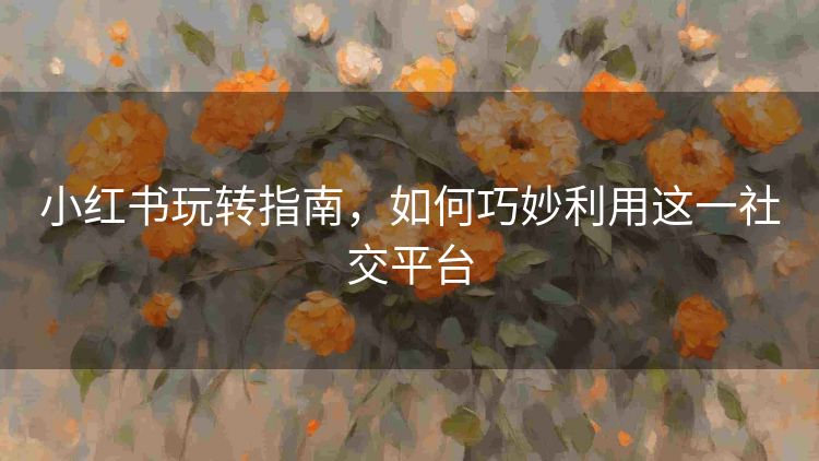 小红书玩转指南,如何巧妙利用这一社交平台 小红书玩转指南,如何巧妙利用这一社交平台