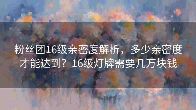粉丝团16级亲密度解析，多少亲密度才能达到？16级灯牌需要几万块钱