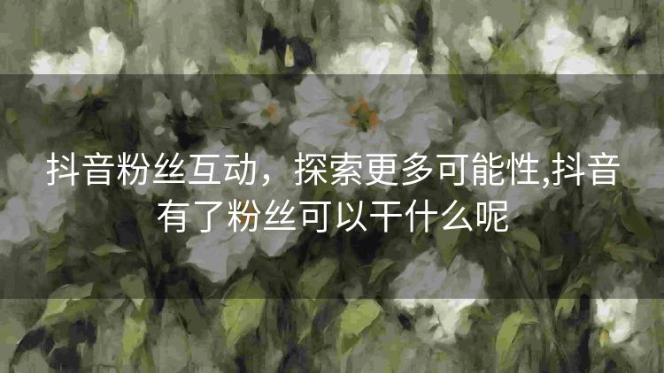 抖音粉丝互动,探索更多可能性,抖音有了粉丝可以干什么呢 抖音粉丝互动,探索更多可能性,抖音有了粉丝可以干什么呢