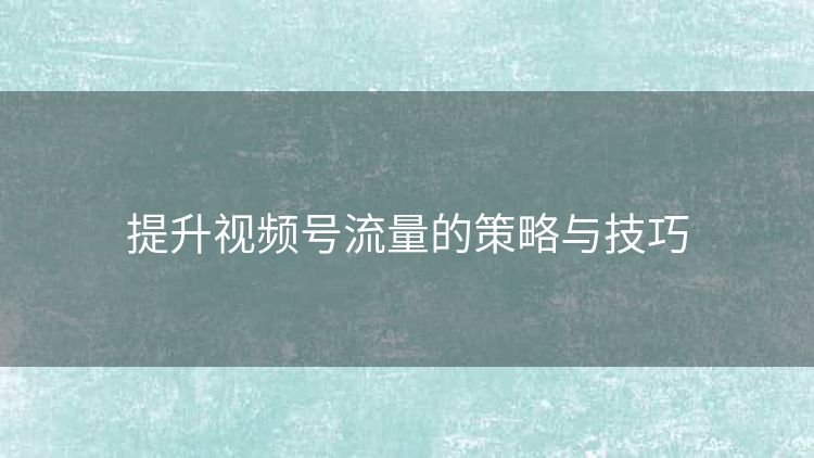提升视频号流量的策略与技巧 提升视频号流量的策略与技巧