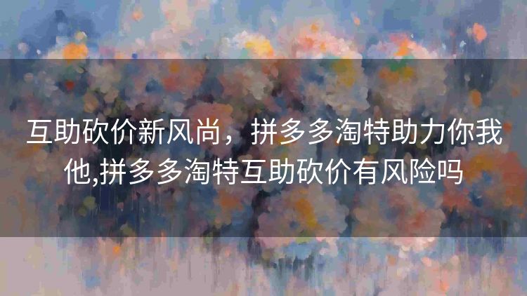 互助砍价新风尚,拼多多淘特助力你我他,拼多多淘特互助砍价有风险吗 互助砍价新风尚,拼多多淘特助力你我他,拼多多淘特互助砍价有风险吗