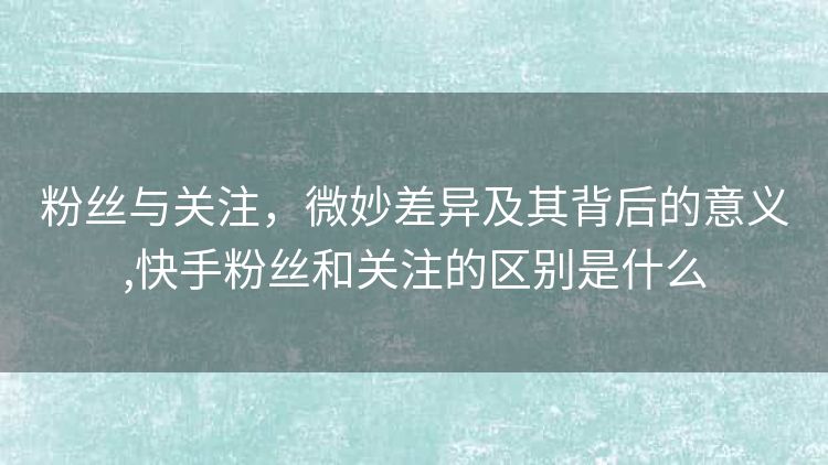 粉丝与关注,微妙差异及其背后的意义,快手粉丝和关注的区别是什么 粉丝与关注,微妙差异及其背后的意义,快手粉丝和关注的区别是什么
