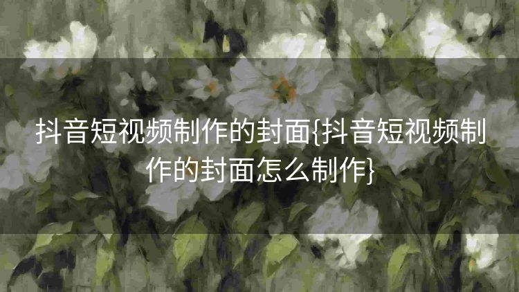 抖音短视频制作的封面{抖音短视频制作的封面怎么制作} 抖音短视频制作的封面{抖音短视频制作的封面怎么制作}