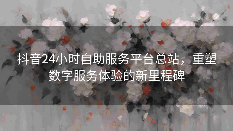 抖音24小时自助服务平台总站,重塑数字服务体验的新里程碑 抖音24小时自助服务平台总站,重塑数字服务体验的新里程碑