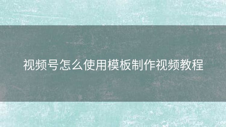视频号怎么使用模板制作视频教程 视频号怎么使用模板制作视频教程