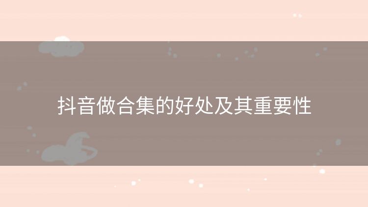 抖音做合集的好处及其重要性 抖音做合集的好处及其重要性
