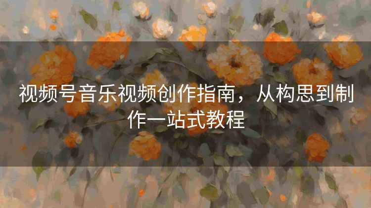 视频号音乐视频创作指南,从构思到制作一站式教程 视频号音乐视频创作指南,从构思到制作一站式教程