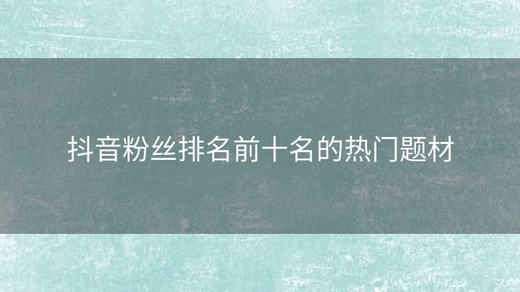 抖音粉丝排名前十名的热门题材 抖音粉丝排名前十名的热门题材