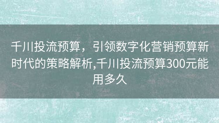 千川投流预算，引领数字化营销预算新时代的策略解析,千川投流预算300元能用多久