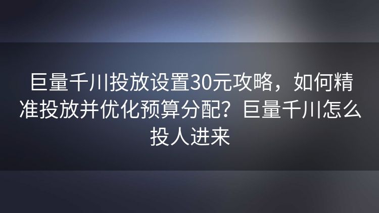 巨量千川投放设置30元攻略,如何精准投放并优化预算分配?巨量千川怎么投人进来 巨量千川投放设置30元攻略,如何精准投放并优化预算分配?巨量千川怎么投人进来
