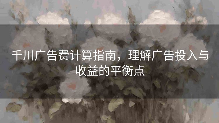 千川广告费计算指南,理解广告投入与收益的平衡点 千川广告费计算指南,理解广告投入与收益的平衡点