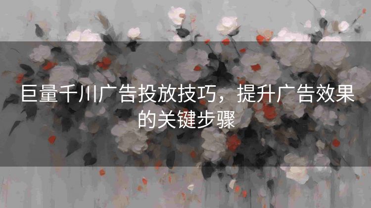 巨量千川广告投放技巧,提升广告效果的关键步骤 巨量千川广告投放技巧,提升广告效果的关键步骤