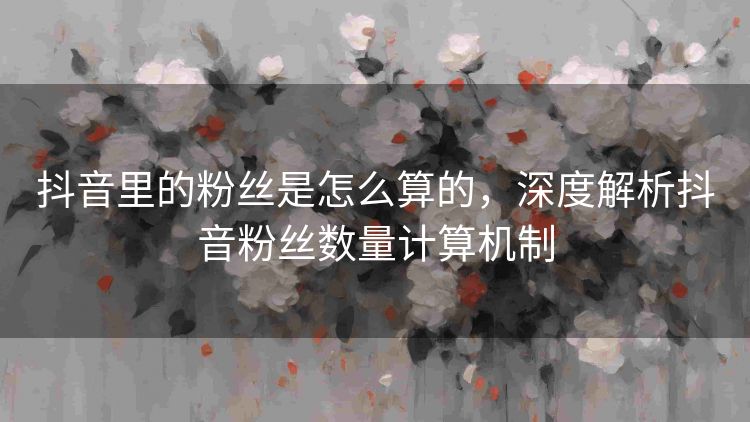 抖音里的粉丝是怎么算的,深度解析抖音粉丝数量计算机制 抖音里的粉丝是怎么算的,深度解析抖音粉丝数量计算机制