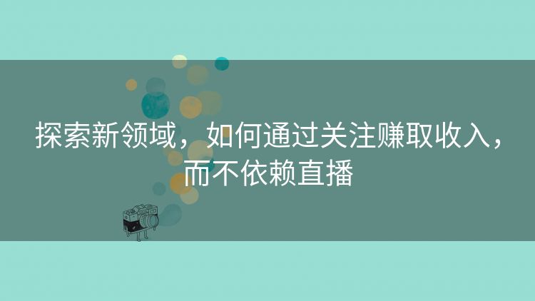 探索新领域，如何通过关注赚取收入，而不依赖直播