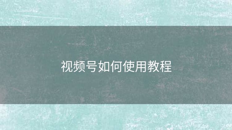 视频号如何使用教程 视频号如何使用教程