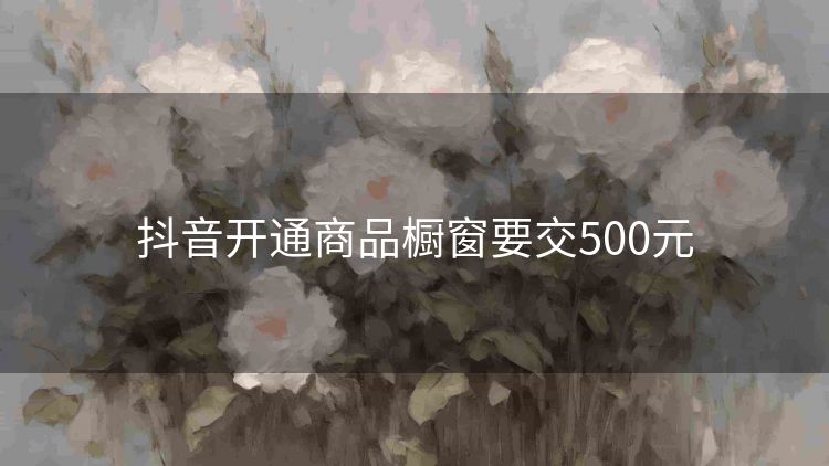 抖音开通商品橱窗要交500元 抖音开通商品橱窗要交500元