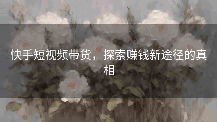 快手短视频带货,探索赚钱新途径的真相 快手短视频带货,探索赚钱新途径的真相
