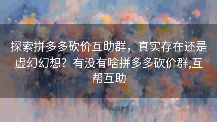探索拼多多砍价互助群,真实存在还是虚幻幻想?有没有啥拼多多砍价群,互帮互助 探索拼多多砍价互助群,真实存在还是虚幻幻想?有没有啥拼多多砍价群,互帮互助