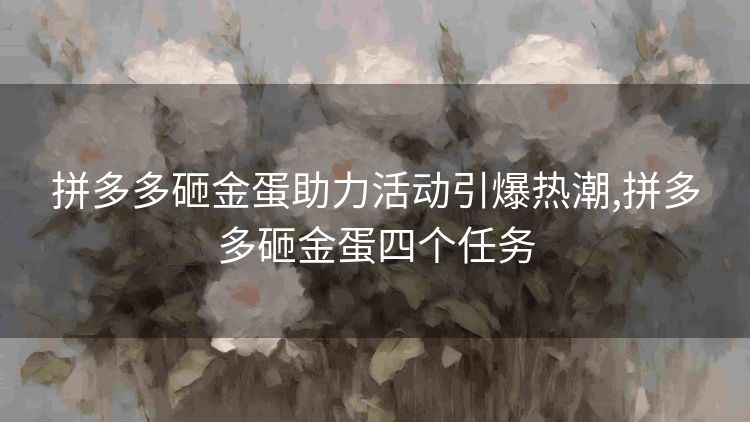 拼多多砸金蛋助力活动引爆热潮,拼多多砸金蛋四个任务 拼多多砸金蛋助力活动引爆热潮,拼多多砸金蛋四个任务