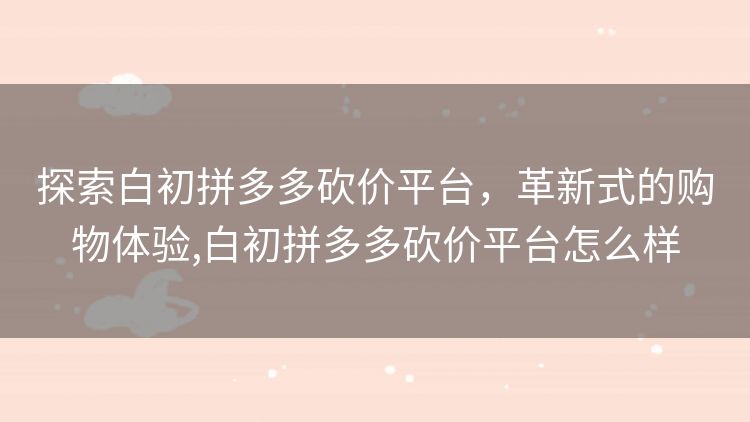 探索白初拼多多砍价平台,革新式的购物体验,白初拼多多砍价平台怎么样 探索白初拼多多砍价平台,革新式的购物体验,白初拼多多砍价平台怎么样