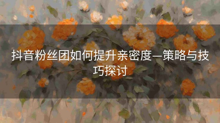 抖音粉丝团如何提升亲密度—策略与技巧探讨