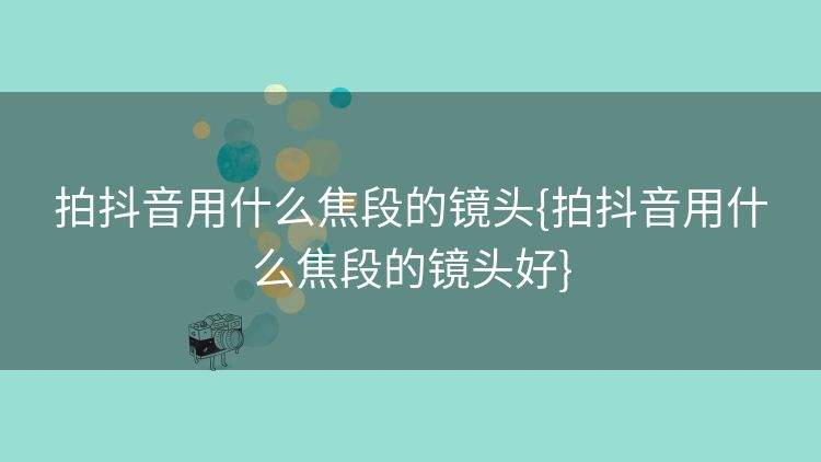 拍抖音用什么焦段的镜头{拍抖音用什么焦段的镜头好} 拍抖音用什么焦段的镜头{拍抖音用什么焦段的镜头好}