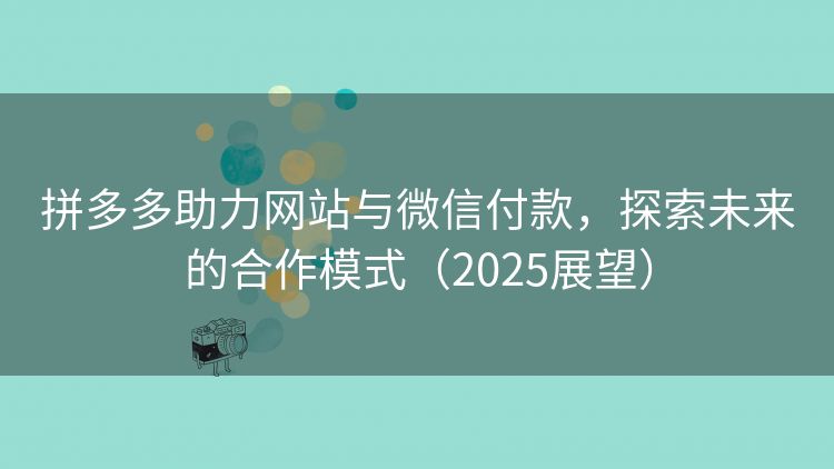 拼多多助力网站与微信付款，探索未来的合作模式（2025展望）