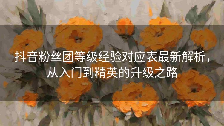 抖音粉丝团等级经验对应表最新解析,从入门到精英的升级之路 抖音粉丝团等级经验对应表最新解析,从入门到精英的升级之路