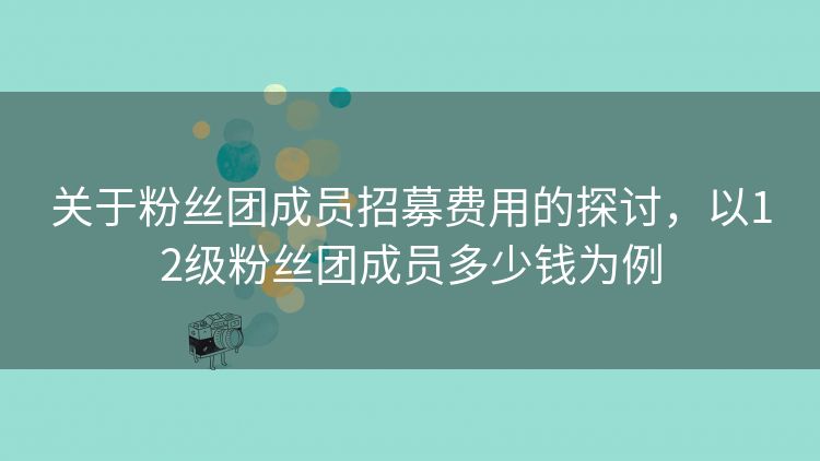 关于粉丝团成员招募费用的探讨,以12级粉丝团成员多少钱为例 关于粉丝团成员招募费用的探讨,以12级粉丝团成员多少钱为例