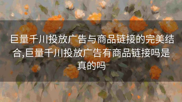 巨量千川投放广告与商品链接的完美结合,巨量千川投放广告有商品链接吗是真的吗 巨量千川投放广告与商品链接的完美结合,巨量千川投放广告有商品链接吗是真的吗