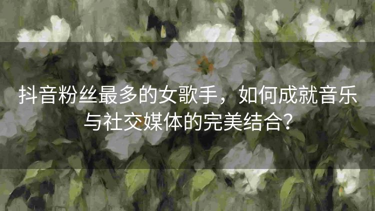 抖音粉丝最多的女歌手,如何成就音乐与社交媒体的完美结合? 抖音粉丝最多的女歌手,如何成就音乐与社交媒体的完美结合?