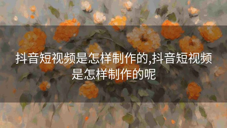 抖音短视频是怎样制作的,抖音短视频是怎样制作的呢 抖音短视频是怎样制作的,抖音短视频是怎样制作的呢