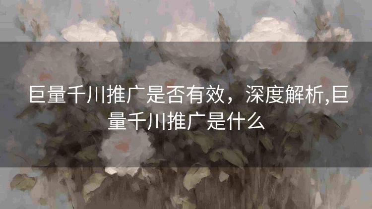 巨量千川推广是否有效，深度解析,巨量千川推广是什么