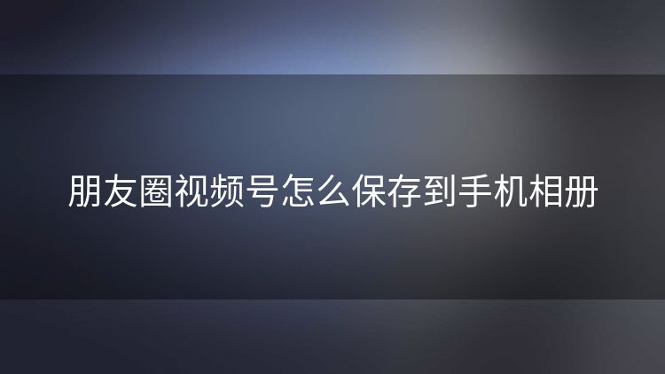 朋友圈视频号怎么保存到手机相册
