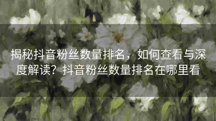 揭秘抖音粉丝数量排名,如何查看与深度解读?抖音粉丝数量排名在哪里看 揭秘抖音粉丝数量排名,如何查看与深度解读?抖音粉丝数量排名在哪里看