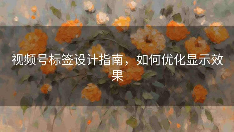 视频号标签设计指南,如何优化显示效果 视频号标签设计指南,如何优化显示效果