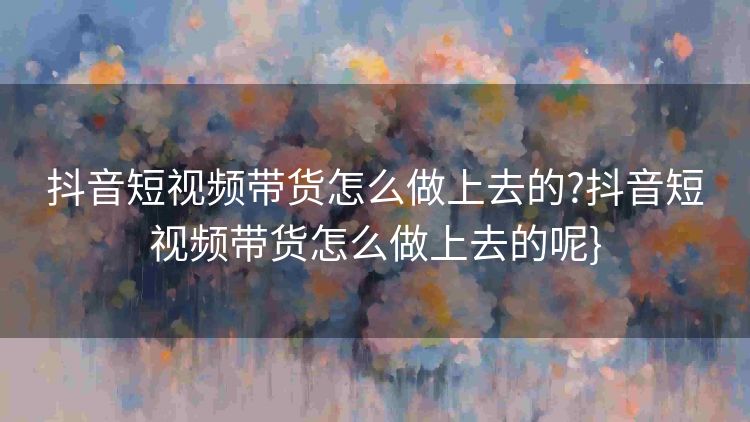 抖音短视频带货怎么做上去的?抖音短视频带货怎么做上去的呢} 抖音短视频带货怎么做上去的?抖音短视频带货怎么做上去的呢}