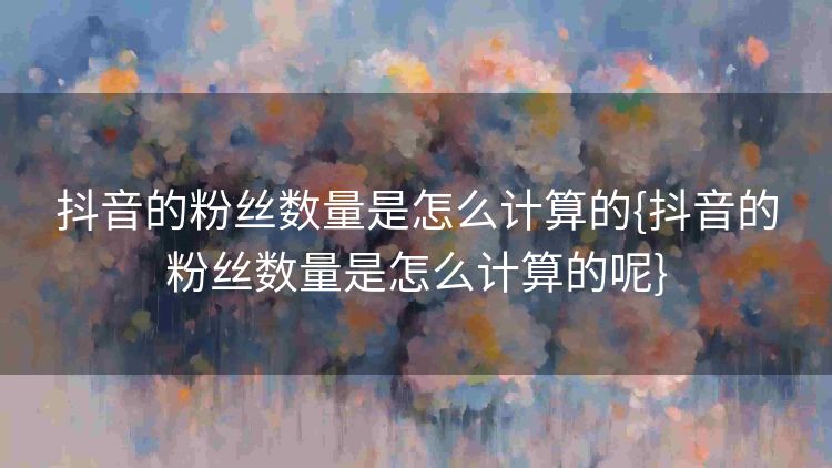 抖音的粉丝数量是怎么计算的{抖音的粉丝数量是怎么计算的呢}
