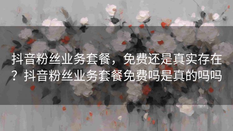 抖音粉丝业务套餐,免费还是真实存在?抖音粉丝业务套餐免费吗是真的吗吗 抖音粉丝业务套餐,免费还是真实存在?抖音粉丝业务套餐免费吗是真的吗吗