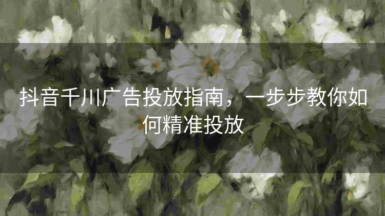 抖音千川广告投放指南，一步步教你如何精准投放